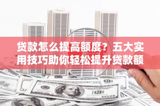 咸宁贷款怎么提高额度？五大实用技巧助你轻松提升贷款额度