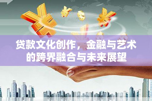开平贷款文化创作，金融与艺术的跨界融合与未来展望