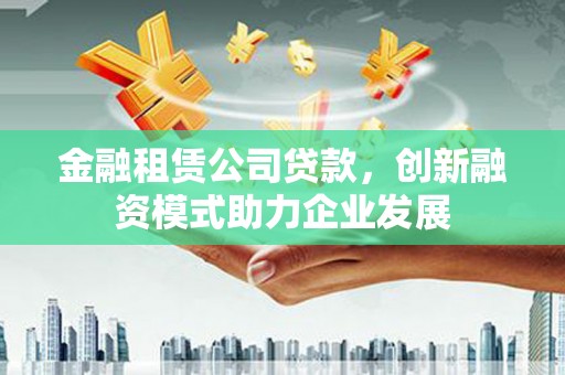 麻江金融租赁公司贷款，创新融资模式助力企业发展